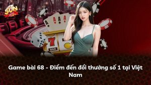 Game bài 68 – Điểm đến đổi thưởng số 1 tại Việt Nam